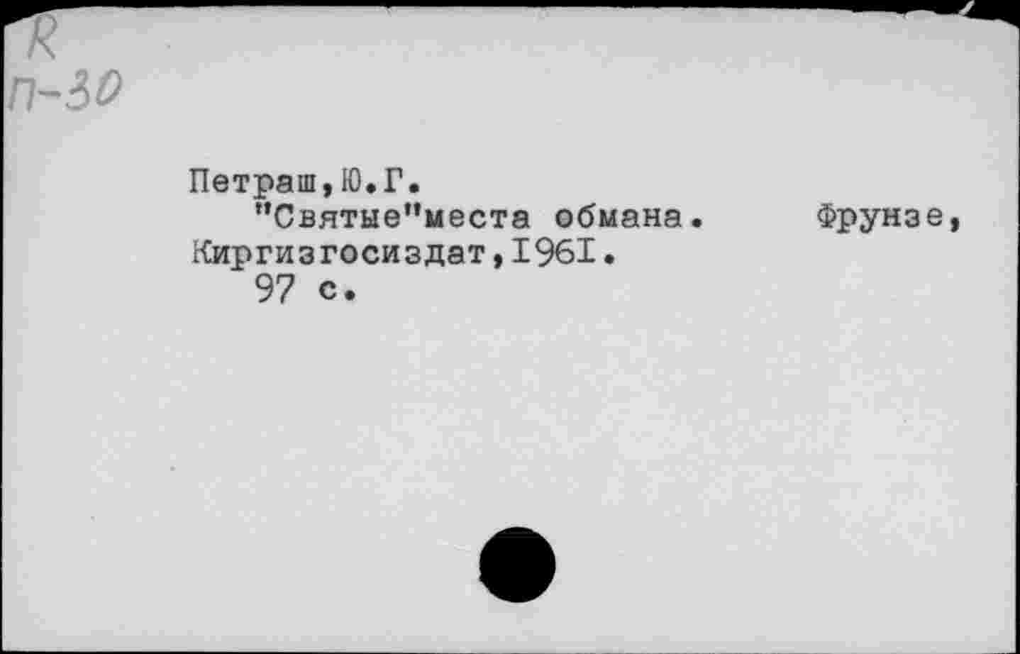 ﻿п-30
Петраш,Ю.Г.
”Святыепместа обмана. Фрунзе Киргизгосиздат,1961.
97 с.